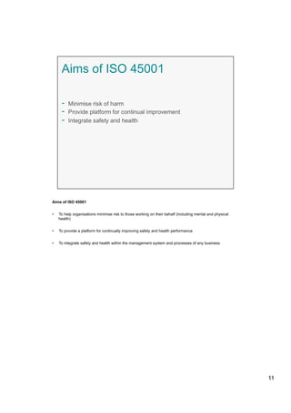 Aims of ISO 45001
•  To help organisations minimise risk to those working on their behalf (including mental and physical
health)
•  To provide a platform for continually improving safety and health performance
•  To integrate safety and health within the management system and processes of any business
11
 