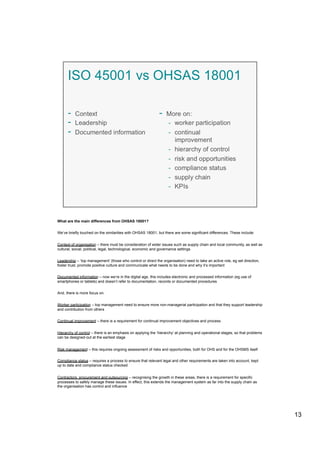 What are the main differences from OHSAS 18001?
We’ve briefly touched on the similarities with OHSAS 18001, but there are some significant differences. These include:
Context of organisation – there must be consideration of wider issues such as supply chain and local community, as well as
cultural, social, political, legal, technological, economic and governance settings
Leadership – ‘top management’ (those who control or direct the organisation) need to take an active role, eg set direction,
foster trust, promote positive culture and communicate what needs to be done and why it’s important
Documented information – now we’re in the digital age, this includes electronic and processed information (eg use of
smartphones or tablets) and doesn’t refer to documentation, records or documented procedures
And, there is more focus on:
Worker participation – top management need to ensure more non-managerial participation and that they support leadership
and contribution from others
Continual improvement – there is a requirement for continual improvement objectives and process
Hierarchy of control – there is an emphasis on applying the ‘hierarchy’ at planning and operational stages, so that problems
can be designed-out at the earliest stage
Risk management – this requires ongoing assessment of risks and opportunities, both for OHS and for the OHSMS itself
Compliance status – requires a process to ensure that relevant legal and other requirements are taken into account, kept
up to date and compliance status checked
Contractors, procurement and outsourcing – recognising the growth in these areas, there is a requirement for specific
processes to safely manage these issues. In effect, this extends the management system as far into the supply chain as
the organisation has control and influence
13
 