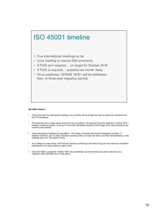 ISO 45001 timeline…
•  There have been five international meetings so far and there will be at least one other to resolve the comments from
the DIS consultation
•  Providing there are no major issues arising from the consultation, the standard should be published in October 2016 –
however, if there are issues, it could go to Final Draft International Standard (FDIS) stage, which would add about two
months to the schedule
•  These international meetings are huge affairs – ISO Project Committee 283 has 62 Participating members; 11
Observer members; and 17 Liaison members (including IOSH), and each can send up to three representatives, so the
meetings have over 100 people involved
•  As a Category A Liaison body, IOSH has two members contributing to the Work Group and has made two consultation
submissions so far (and is about to make a third)
•  Once ISO 45001 is published, OHSAS 18001 will be withdrawn and there’s likely to be what’s referred to as a
‘migration’ period (probably two or three years)
15
 