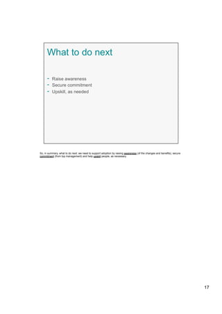 So, in summary, what to do next: we need to support adoption by raising awareness (of the changes and benefits), secure
commitment (from top management) and help upskill people, as necessary
17
 