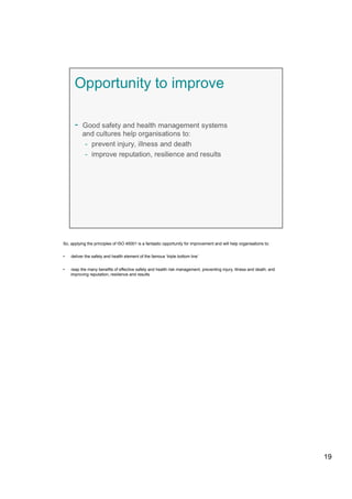 So, applying the principles of ISO 45001 is a fantastic opportunity for improvement and will help organisations to:
•  deliver the safety and health element of the famous ‘triple bottom line’
•  reap the many benefits of effective safety and health risk management, preventing injury, illness and death; and
improving reputation, resilience and results
19
 