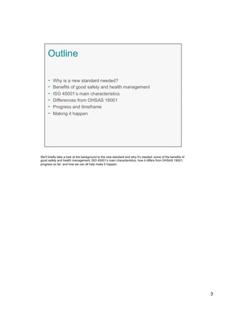 We’ll briefly take a look at the background to the new standard and why it’s needed; some of the benefits of
good safety and health management; ISO 45001’s main characteristics; how it differs from OHSAS 18001;
progress so far; and how we can all help make it happen.
3
 