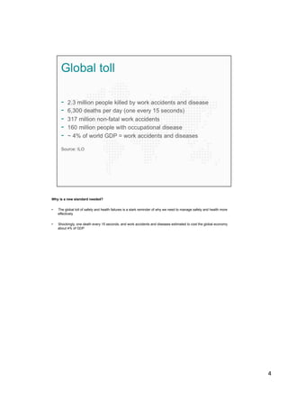 Why is a new standard needed?
•  The global toll of safety and health failures is a stark reminder of why we need to manage safety and health more
effectively
•  Shockingly, one death every 15 seconds, and work accidents and diseases estimated to cost the global economy
about 4% of GDP
4
 