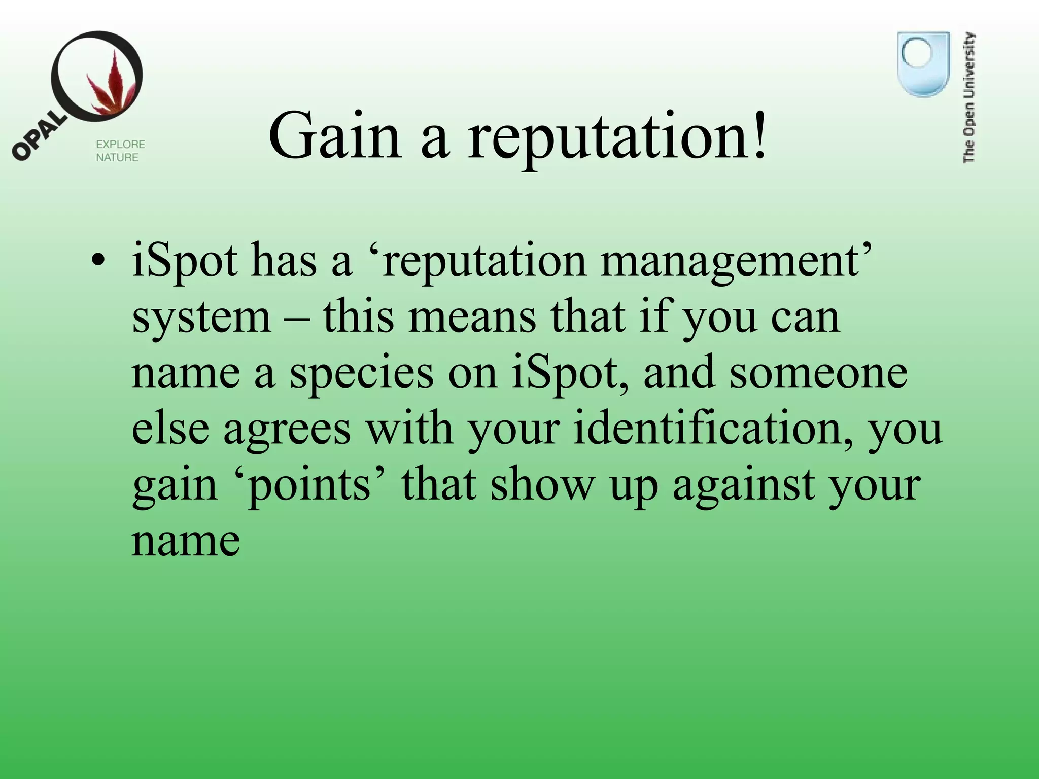 Gain a reputation! iSpot has a ‘reputation management’ system – this means that if you can name a species on iSpot, and someone else agrees with your identification, you gain ‘points’ that show up against your name 