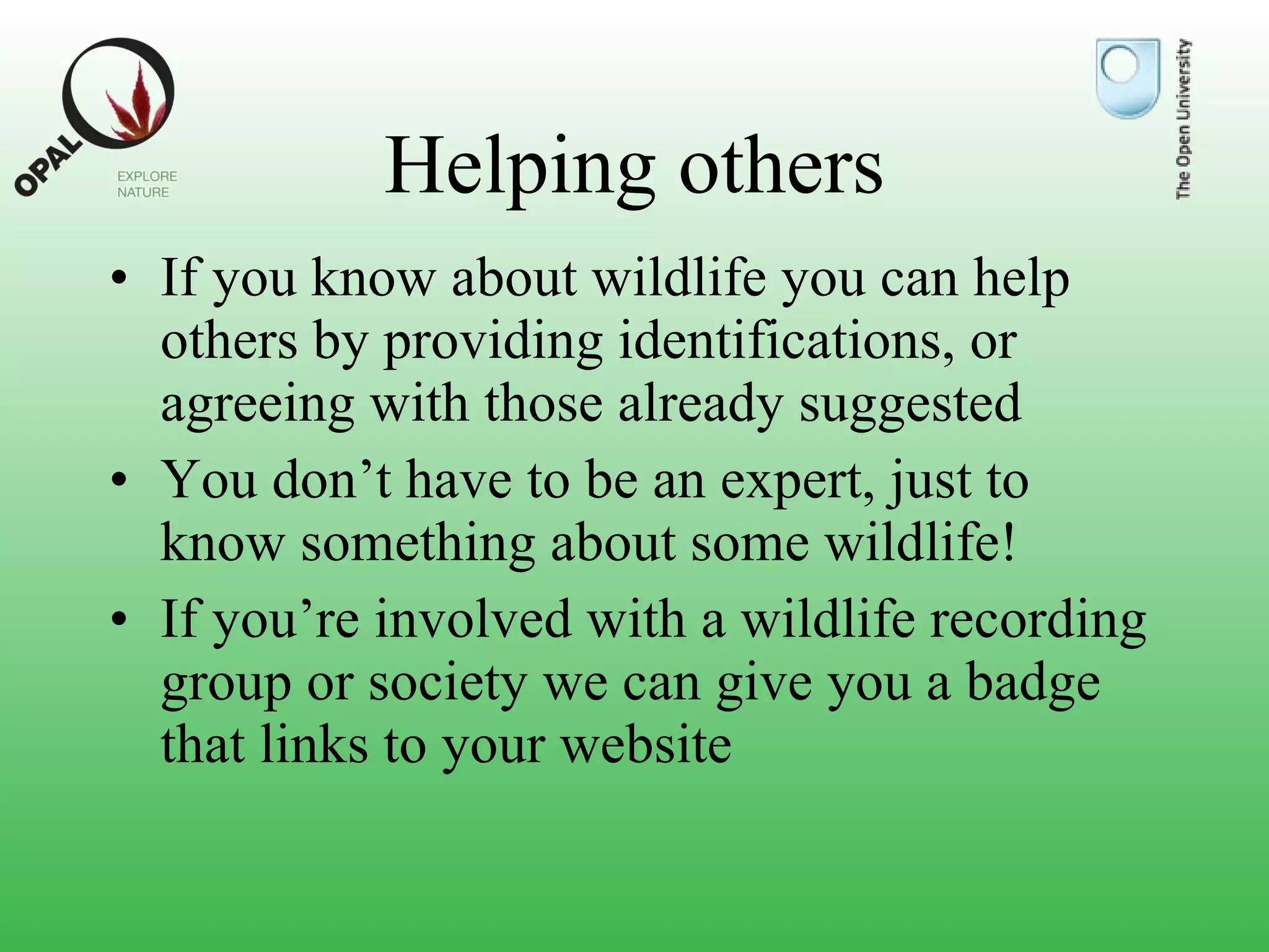 Helping others If you know about wildlife you can help others by providing identifications, or agreeing with those already suggested You don’t have to be an expert, just to know something about some wildlife! If you’re involved with a wildlife recording group or society we can give you a badge that links to your website 