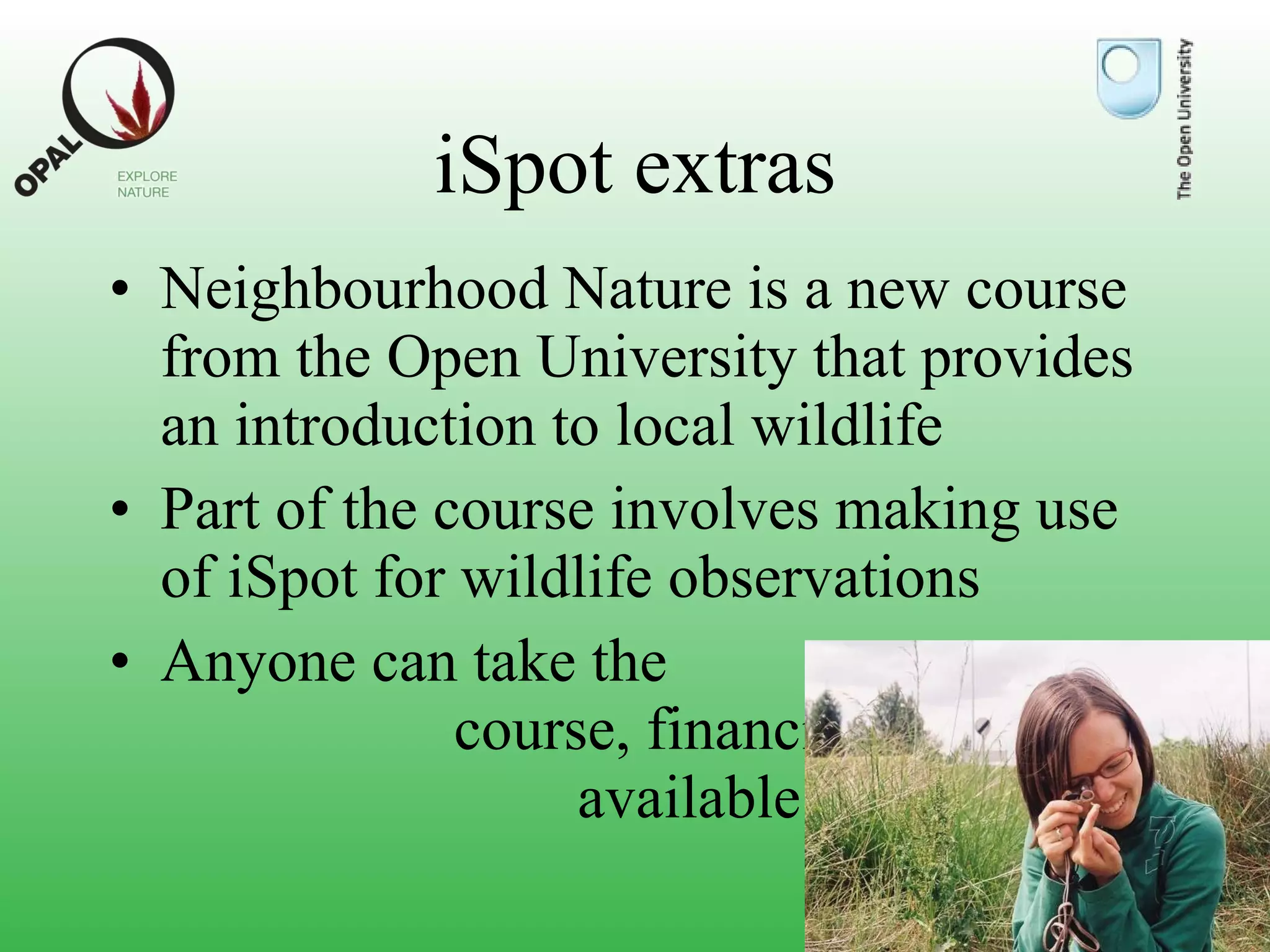 iSpot extras Neighbourhood Nature is a new course from the Open University that provides an introduction to local wildlife Part of the course involves making use of iSpot for wildlife observations Anyone can take the course, and financial help may be available 