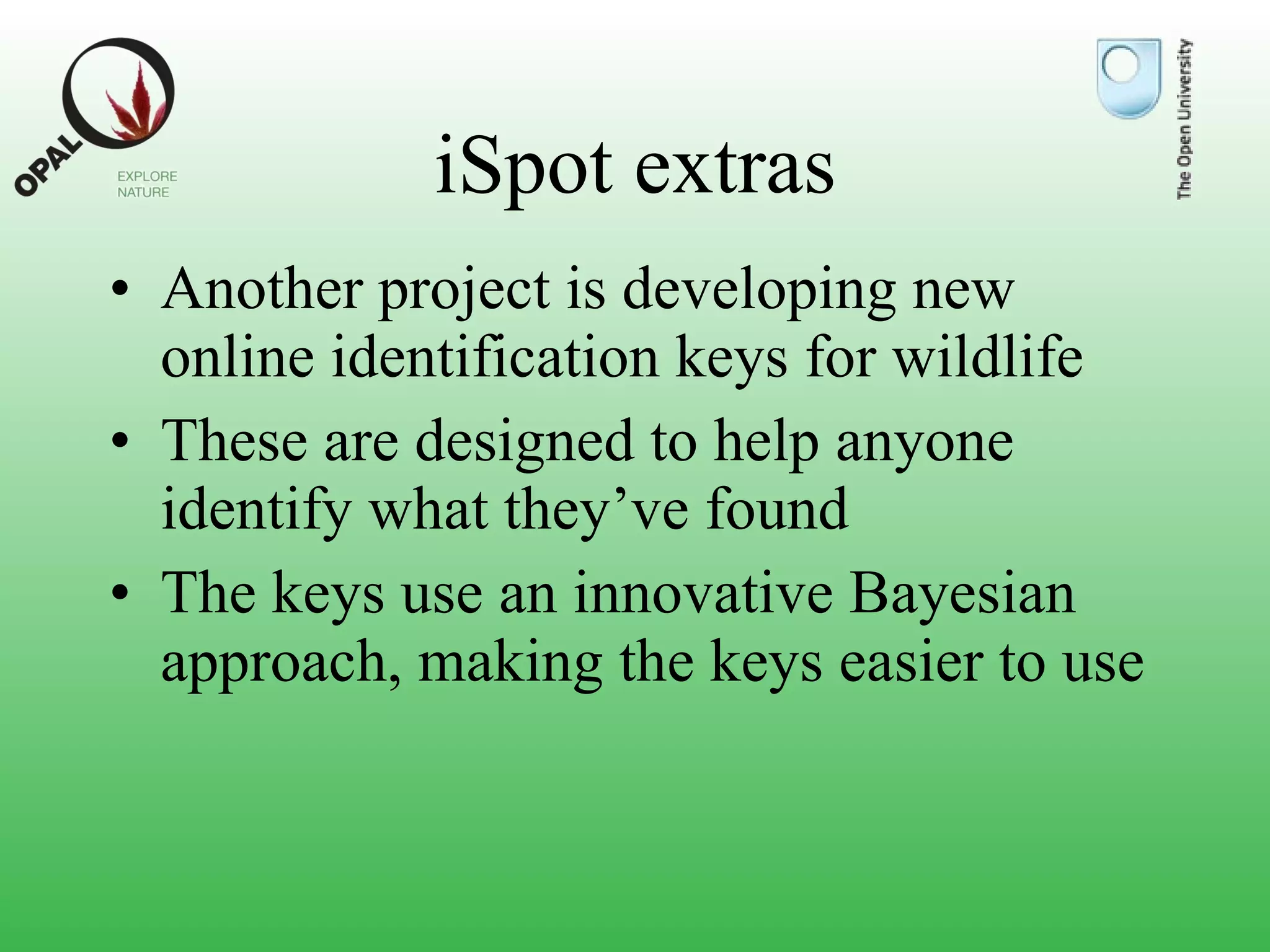 iSpot extras Another project is developing new online identification keys for wildlife These are designed to help anyone identify what they’ve found The keys use an innovative Bayesian approach, making the keys easier to use 