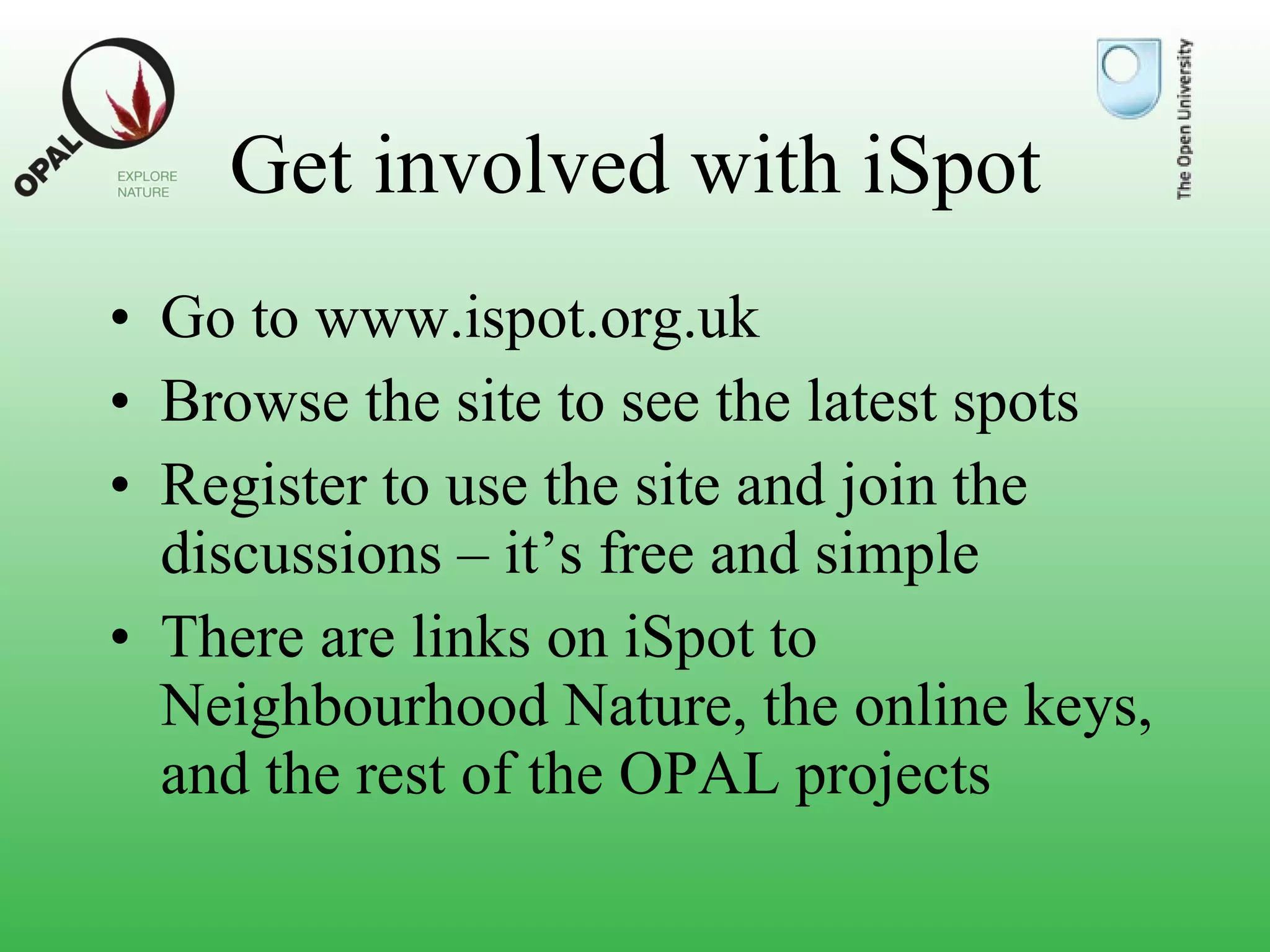 Get involved with iSpot Go to www.ispot.org.uk  Browse the site to see the latest spots Register to use the site and join the discussions – it’s free and simple There are links on iSpot to Neighbourhood Nature, the online keys, and the rest of the OPAL projects 