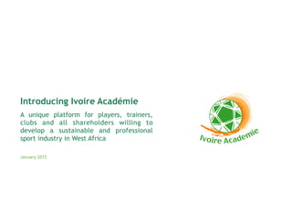 A unique platform for players, trainers,
clubs and all shareholders willing to
develop a sustainable and professional
sport industry in West Africa
January 2015
Introducing Ivoire Académie
 