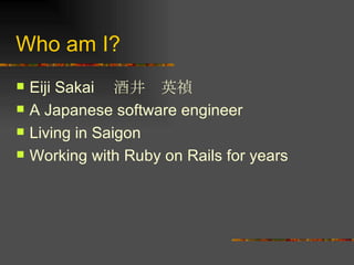 Who am I? Eiji Sakai 　酒井　英禎 A Japanese software engineer Living in Saigon Working with Ruby on Rails for years 
