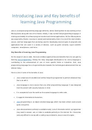Introducing Java and Key benefits of
learning Java Programming
Java is a computer programming language written by James Gosling when he was working at Sun
Microsystems along with two of his friends. Initially, it was named Oak programming language. It
is being used widely for software program creation and internetapplications. As Sun Microsystems
was acquired by Oracle, now Java is owned and maintained by them. It is one of the most reliable,
secure, and fast languages that are being used for developing several types of programs and
applications that are used in a variety of devices, such as game consoles, super scientific
computers, smartphones, and more.
Key Benefits of learning Java Programming
As the scope of Java is wide, there are endless opportunities and benefits that one can gain by
learning Java programming. Among the many languages developed so far, every language is
contributing to the advancement of one or more specific fields or industries. And, Java
programming language has a huge contribution towards the technological advancement that we
witness today.
Here is a list of some of the benefits of Java:
 Java comprises of incredible tool set that helps the programmer to perform whatever they
like to do with it.
 Java language is more secure than any other programming language. It was designed
from the scratch with security features in mind.
 It is accepted all over the world as the easiest language to write code.
 It supports international characters.
 Java programming is an object oriented language, which has been almost used around
quite a long time.
 Java documentation and help is available easily. Lots of information which a programmer
may need to answer, ask, or index is available perfectly on the internet. So, it becomes
seriously difficult to stump with a coding issue related to Java on search engine.
 