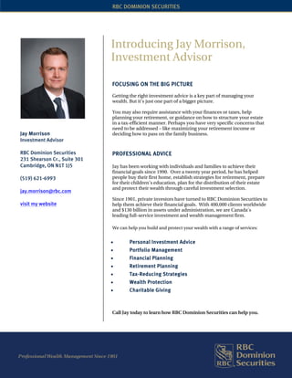 RBC DOMINION SECURITIES




                              Introducing Jay Morrison,
                              Investment Advisor

                              FOCUSING ON THE BIG PICTURE
                              Getting the right investment advice is a key part of managing your
                              wealth. But it’s just one part of a bigger picture.

                              You may also require assistance with your finances or taxes, help
                              planning your retirement, or guidance on how to structure your estate
                              in a tax-efficient manner. Perhaps you have very specific concerns that
                              need to be addressed – like maximizing your retirement income or
Jay Morrison                  deciding how to pass on the family business.
Investment Advisor

RBC Dominion Securities       PROFESSIONAL ADVICE
231 Shearson Cr., Suite 301
Cambridge, ON N1T 1J5         Jay has been working with individuals and families to achieve their
                              financial goals since 1990. Over a twenty year period, he has helped
(519) 621-6993                people buy their first home, establish strategies for retirement, prepare
                              for their children’s education, plan for the distribution of their estate
                              and protect their wealth through careful investment selection.
jay.morrison@rbc.com
                              Since 1901, private investors have turned to RBC Dominion Securities to
visit my website              help them achieve their financial goals. With 400,000 clients worldwide
                              and $130 billion in assets under administration, we are Canada's
                              leading full-service investment and wealth management firm.

                              We can help you build and protect your wealth with a range of services:


                              •       Personal Investment Advice
                              •       Portfolio Management
                              •       Financial Planning
                              •       Retirement Planning
                              •       Tax-Reducing Strategies
                              •       Wealth Protection
                              •       Charitable Giving



                              Call Jay today to learn how RBC Dominion Securities can help you.
 