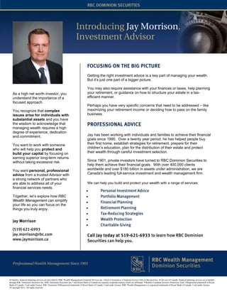 RBC DOMINION SECURITIES




                                                                          Introducing Jay Morrison,
                                                                          Investment Advisor


                                                                                       FOCUSING ON THE BIG PICTURE
                                                                                       Getting the right investment advice is a key part of managing your wealth.
                                                                                       But it’s just one part of a bigger picture.

                                                                                       You may also require assistance with your finances or taxes, help planning
   As a high net worth investor, you                                                   your retirement, or guidance on how to structure your estate in a tax-
   understand the importance of a                                                      efficient manner.
   focused approach.
                                                                                       Perhaps you have very specific concerns that need to be addressed – like
   You recognize that complex                                                          maximizing your retirement income or deciding how to pass on the family
   issues arise for individuals with                                                   business.
   substantial assets and you have
   the wisdom to acknowledge that                                                      PROFESSIONAL ADVICE
   managing wealth requires a high
   degree of experience, dedication
   and commitment.                                                                     Jay has been working with individuals and families to achieve their financial
                                                                                       goals since 1990. Over a twenty year period, he has helped people buy
   You want to work with someone                                                       their first home, establish strategies for retirement, prepare for their
   who will help you protect and                                                       children’s education, plan for the distribution of their estate and protect
   build your capital by focusing on                                                   their wealth through careful investment selection.
   earning superior long-term returns
   without taking excessive risk.                                                      Since 1901, private investors have turned to RBC Dominion Securities to
                                                                                       help them achieve their financial goals. With over 400,000 clients
   You want personal, professional                                                     worldwide and over $180 billion in assets under administration, we are
   advice from a trusted Advisor with                                                  Canada's leading full-service investment and wealth management firm.
   a strong network of partners who
   are able to address all of your                                                     We can help you build and protect your wealth with a range of services:
   financial services needs.
                                                                                      •               Personal Investment Advice
   Together, let’s explore how RBC                                                    •               Portfolio Management
   Wealth Management can simplify                                                     •               Financial Planning
   your life so you can focus on the
   things you truly enjoy.                                                            •               Retirement Planning
                                                                                      •               Tax-Reducing Strategies
   Jay Morrison                                                                       •               Wealth Protection
                                                                                      •               Charitable Giving
   (519) 621-6993
   jay.morrison@rbc.com                                                                Call Jay today at 519-621-6933 to learn how RBC Dominion
   www.jaymorrison.ca                                                                  Securities can help you.




In Quebec, financial planning services are provided by RBC Wealth Management Financial Services Inc. which is licensed as a financial services firm in that province. In the rest of Canada, financial planning services are available
through RBC Dominion Securities Inc. RBC Dominion Securities Inc.* and Royal Bank of Canada are separate corporate entities which are affiliated. *Member-Canadian Investor Protection Fund. ®Registered trademark of Royal
Bank of Canada. Used under licence. RBC Dominion S®Registered trademark of Royal Bank of Canada. Used under licence. RBC Wealth Management is a registered trademark of Royal Bank of Canada. Used under licence.
©Copyright 2012. All rights reserved.
 