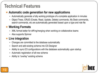 Technical Features
     Automatic code generation for new applications
      Automatically generate a fully working prototype of a complete application in minutes
      Object Trees, CRUD (Create, Read, Update, Delete) commands, My Desk commands,
       search commands, etc are automatically generated based upon a type and role file
     Working Formats
      XML format better for diff’ing/merging when working on collaborative teams
      Also supports Spinner

     Live integration
      Changes are committed to the database automatically
      Search and add existing schema into iC5 Designer
      Ability to sync iC5 configurations with the database automatically upon startup
      Automatic registration of all new schema
      Ability to “overlay” existing schema




19
 