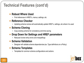 Technical Features (cont’d)

     Robust Where Used
      Find references in HREF’s, menus, settings, etc

     Reference Checker
      Updating schema names will automatically update HREF’s, settings, etc where it is used

     Schema Cloning
      Copy existing schema for consistency and time saving

     Drop Down for Settings and HREF parameters
      Reduces human entry errors and misspellings

     Schema Validation
      Designer will validate schema dependencies (ex. Type definitions on a Policy)

     Schema Templates
      Templates for common schema configurations and actions




20
 