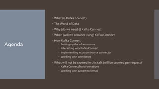 Agenda
 What (is Kafka Connect)
 The World of Data
 Why (do we need it) Kafka Connect
 When (will we consider using) Kafka Connect
 How Kafka Connect
 Setting up the infrastructure
 Interacting with Kafka Connect
 Implementing a custom source connector
 Working with connectors
 What will not be covered in this talk (will be covered per request)
 Kafka ConnectTransformations
 Working with custom schemas
 