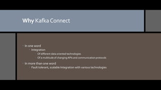 Why KafkaConnect
 In one word
 Integration
 Of different data oriented technologies
 Of a multitude of changing APIs and communication protocols
 In more than one word
 Fault tolerant, scalable Integration with various technologies
 
