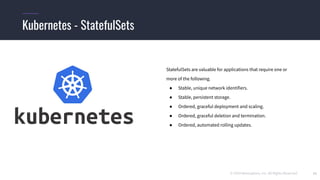 © 2019 Mesosphere, Inc. All Rights Reserved. 11
Kubernetes - StatefulSets
StatefulSets are valuable for applications that require one or
more of the following.
● Stable, unique network identifiers.
● Stable, persistent storage.
● Ordered, graceful deployment and scaling.
● Ordered, graceful deletion and termination.
● Ordered, automated rolling updates.
 