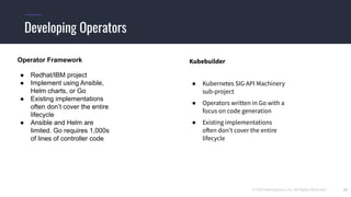 © 2019 Mesosphere, Inc. All Rights Reserved. 20
Developing Operators
Operator Framework
● Redhat/IBM project
● Implement using Ansible,
Helm charts, or Go
● Existing implementations
often don’t cover the entire
lifecycle
● Ansible and Helm are
limited. Go requires 1,000s
of lines of controller code
Kubebuilder
● Kubernetes SIG API Machinery
sub-project
● Operators written in Go with a
focus on code generation
● Existing implementations
often don’t cover the entire
lifecycle
 