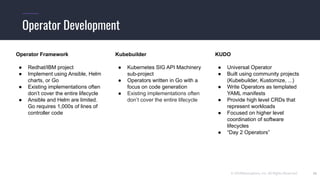 © 2019Mesosphere, Inc. All Rights Reserved.
Operator Development
26
Kubebuilder
● Kubernetes SIG API Machinery
sub-project
● Operators written in Go with a
focus on code generation
● Existing implementations often
don’t cover the entire lifecycle
Operator Framework
● Redhat/IBM project
● Implement using Ansible, Helm
charts, or Go
● Existing implementations often
don’t cover the entire lifecycle
● Ansible and Helm are limited.
Go requires 1,000s of lines of
controller code
KUDO
● Universal Operator
● Built using community projects
(Kubebuilder, Kustomize, ...)
● Write Operators as templated
YAML manifests
● Provide high level CRDs that
represent workloads
● Focused on higher level
coordination of software
lifecycles
● “Day 2 Operators”
 