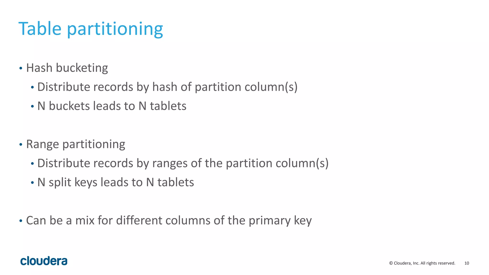 10© Cloudera, Inc. All rights reserved.
Table partitioning
• Hash bucketing
• Distribute records by hash of partition column(s)
• N buckets leads to N tablets
• Range partitioning
• Distribute records by ranges of the partition column(s)
• N split keys leads to N tablets
• Can be a mix for different columns of the primary key
 