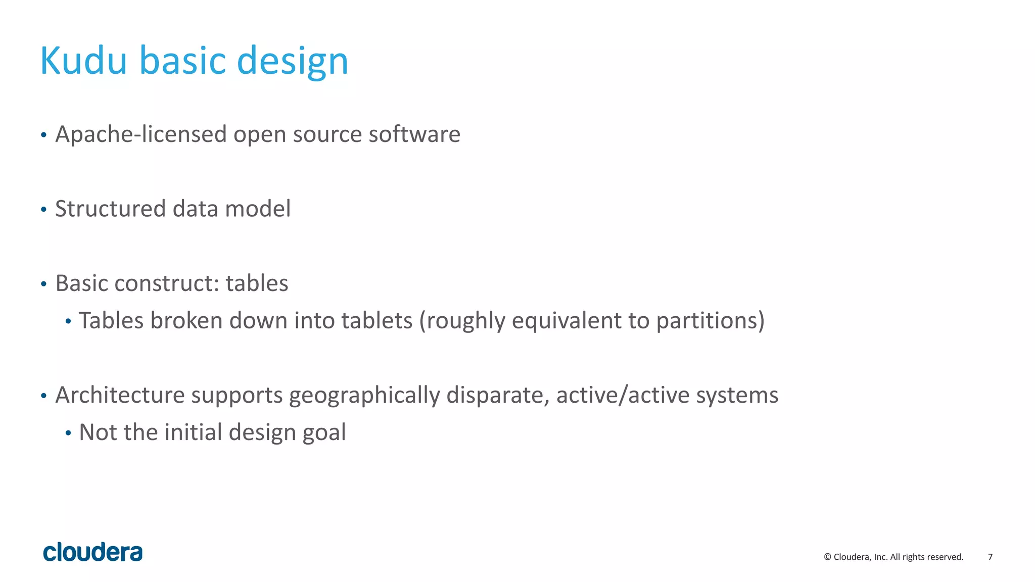 7© Cloudera, Inc. All rights reserved.
Kudu basic design
• Apache-licensed open source software
• Structured data model
• Basic construct: tables
• Tables broken down into tablets (roughly equivalent to partitions)
• Architecture supports geographically disparate, active/active systems
• Not the initial design goal
 