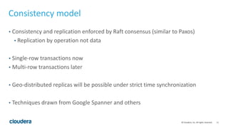 11© Cloudera, Inc. All rights reserved.
Consistency model
• Consistency and replication enforced by Raft consensus (similar to Paxos)
• Replication by operation not data
• Single-row transactions now
• Multi-row transactions later
• Geo-distributed replicas will be possible under strict time synchronization
• Techniques drawn from Google Spanner and others
 