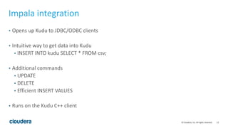 13© Cloudera, Inc. All rights reserved.
Impala integration
• Opens up Kudu to JDBC/ODBC clients
• Intuitive way to get data into Kudu
• INSERT INTO kudu SELECT * FROM csv;
• Additional commands
• UPDATE
• DELETE
• Efficient INSERT VALUES
• Runs on the Kudu C++ client
 