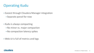 15© Cloudera, Inc. All rights reserved.
Operating Kudu
• Easiest through Cloudera Manager integration
• Separate parcel for now
• Kudu is always compacting
• No minor vs. major compaction
• No compaction latency spikes
• Web UI is full of metrics and logs
 