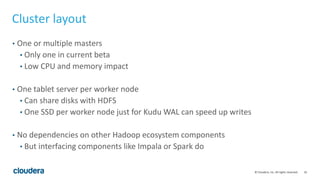 16© Cloudera, Inc. All rights reserved.
Cluster layout
• One or multiple masters
• Only one in current beta
• Low CPU and memory impact
• One tablet server per worker node
• Can share disks with HDFS
• One SSD per worker node just for Kudu WAL can speed up writes
• No dependencies on other Hadoop ecosystem components
• But interfacing components like Impala or Spark do
 