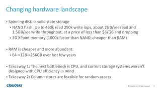 4© Cloudera, Inc. All rights reserved.
Changing hardware landscape
• Spinning disk -> solid state storage
• NAND flash: Up to 450k read 250k write iops, about 2GB/sec read and
1.5GB/sec write throughput, at a price of less than $3/GB and dropping
• 3D XPoint memory (1000x faster than NAND, cheaper than RAM)
• RAM is cheaper and more abundant:
• 64->128->256GB over last few years
• Takeaway 1: The next bottleneck is CPU, and current storage systems weren’t
designed with CPU efficiency in mind
• Takeaway 2: Column stores are feasible for random access
 