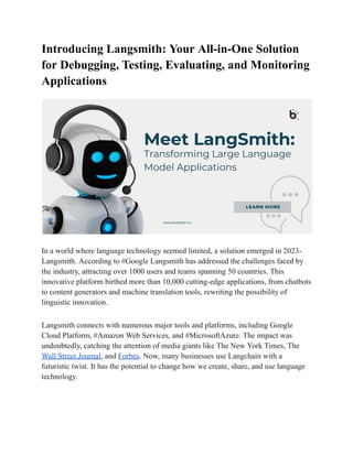 Introducing Langsmith: Your All-in-One Solution
for Debugging, Testing, Evaluating, and Monitoring
Applications
In a world where language technology seemed limited, a solution emerged in 2023-
Langsmith. According to #Google Langsmith has addressed the challenges faced by
the industry, attracting over 1000 users and teams spanning 50 countries. This
innovative platform birthed more than 10,000 cutting-edge applications, from chatbots
to content generators and machine translation tools, rewriting the possibility of
linguistic innovation.
Langsmith connects with numerous major tools and platforms, including Google
Cloud Platform, #Amazon Web Services, and #MicrosoftAzure. The impact was
undoubtedly, catching the attention of media giants like The New York Times, The
Wall Street Journal, and Forbes. Now, many businesses use Langchain with a
futuristic twist. It has the potential to change how we create, share, and use language
technology.
 
