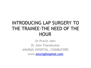 INTRODUCING LAP SURGERY TO
THE TRAINEE-THE NEED OF THE
HOUR
Dr Pravin John
Dr John Thanakumar
ANURAG HOSPITAL, COIMBATORE
www,anuraghospital.com
 