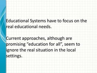 Educational Systems have to focus on the
real educational needs.
Current approaches, although are
promising “education for all”, seem to
ignore the real situation in the local
settings.
 