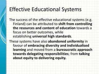 Effective Educational Systems
The success of the effective educational systems (e.g.
Finland) can be attributed to shift from controlling
the resources and content of education towards a
focus on better outcomes, while
establishing universal high standards.
These systems have also abandoned uniformity in
favour of embracing diversity and individualised
learning and moved from a bureaucratic approach
towards delegating responsibilities; from talking
about equity to delivering equity.
 