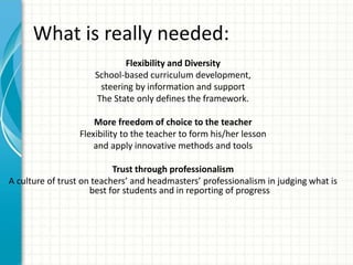 What is really needed:
Flexibility and Diversity
School-based curriculum development,
steering by information and support
The State only defines the framework.
More freedom of choice to the teacher
Flexibility to the teacher to form his/her lesson
and apply innovative methods and tools
Trust through professionalism
A culture of trust on teachers’ and headmasters’ professionalism in judging what is
best for students and in reporting of progress
 