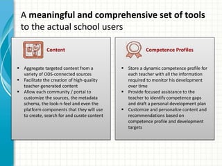 A meaningful and comprehensive set of tools
to the actual school users
Content Competence Profiles
 Aggregate targeted content from a
variety of ODS-connected sources
 Facilitate the creation of high-quality
teacher-generated content
 Allow each community / portal to
customize the sources, the metadata
schema, the look-n-feel and even the
platform components that they will use
to create, search for and curate content
 Store a dynamic competence profile for
each teacher with all the information
required to monitor his development
over time
 Provide focused assistance to the
teacher to identify competence gaps
and draft a personal development plan
 Customize and personalize content and
recommendations based on
competence profile and development
targets
 