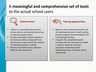 A meaningful and comprehensive set of tools
to the actual school users
School metrics Training opportunities
 Collect in a centralized place all the
school metrics and questionnaires (e.g.
e-maturity questionnaire)
 Provide actionable analytics based on
the historical data coming both from
school data as well as from the analysis
of individual teachers’ profiles
 Monitor Key Performance Indicators
(KPIs) for the school unit
 Based on the competence profile and
the development plan of each teacher,
provide targeted recommendations for
training opportunities
 Integrate the completed teacher
trainings with the competence profile
in order to allow for the semi-
automatic monitoring of the
development plan at teacher and at
school level
 