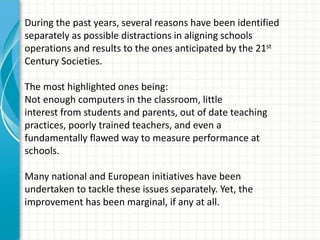 During the past years, several reasons have been identified
separately as possible distractions in aligning schools
operations and results to the ones anticipated by the 21st
Century Societies.
The most highlighted ones being:
Not enough computers in the classroom, little
interest from students and parents, out of date teaching
practices, poorly trained teachers, and even a
fundamentally flawed way to measure performance at
schools.
Many national and European initiatives have been
undertaken to tackle these issues separately. Yet, the
improvement has been marginal, if any at all.
 