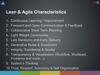 Lean & Agile Characteristics
1. Continuous Learning / Improvement
2. Frequent and Open Communication & Feedback
3. Collaborative Short Term Planning
4. Light Weight Ceremonies
5. Late Decisions and Early Delivery
6. Generative Rules & Empiricism
7. Integrity, Excellence & Quality
8. Transparency & Visualization (Workflow, Workload,
Problems and more…)
9. System’s Thinking
10.Trust, Respect, Autonomy & Self Organization
11K
 
