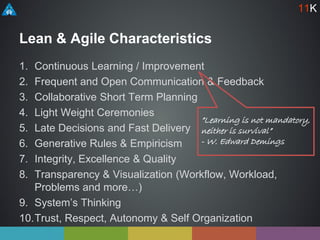 Lean & Agile Characteristics
1. Continuous Learning / Improvement
2. Frequent and Open Communication & Feedback
3. Collaborative Short Term Planning
4. Light Weight Ceremonies
5. Late Decisions and Fast Delivery
6. Generative Rules & Empiricism
7. Integrity, Excellence & Quality
8. Transparency & Visualization (Workflow, Workload,
Problems and more…)
9. System’s Thinking
10.Trust, Respect, Autonomy & Self Organization
11K
”Learning is not mandatory,
neither is survival”
- W. Edward Demings
 