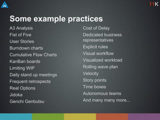 Some example practices
A3 Analysis
Fist of Five
User Stories
Burndown charts
Cumulative Flow Charts
KanBan boards
Limiting WIP
Daily stand up meetings
Frequent retrospects
Real Options
Jidoka
Genchi Genbutsu
Cost of Delay
Dedicated business
representatives
Explicit rules
Visual workflow
Visualized workload
Rolling wave plan
Velocity
Story points
Time boxes
Autonomous teams
And many many more...
11K
 