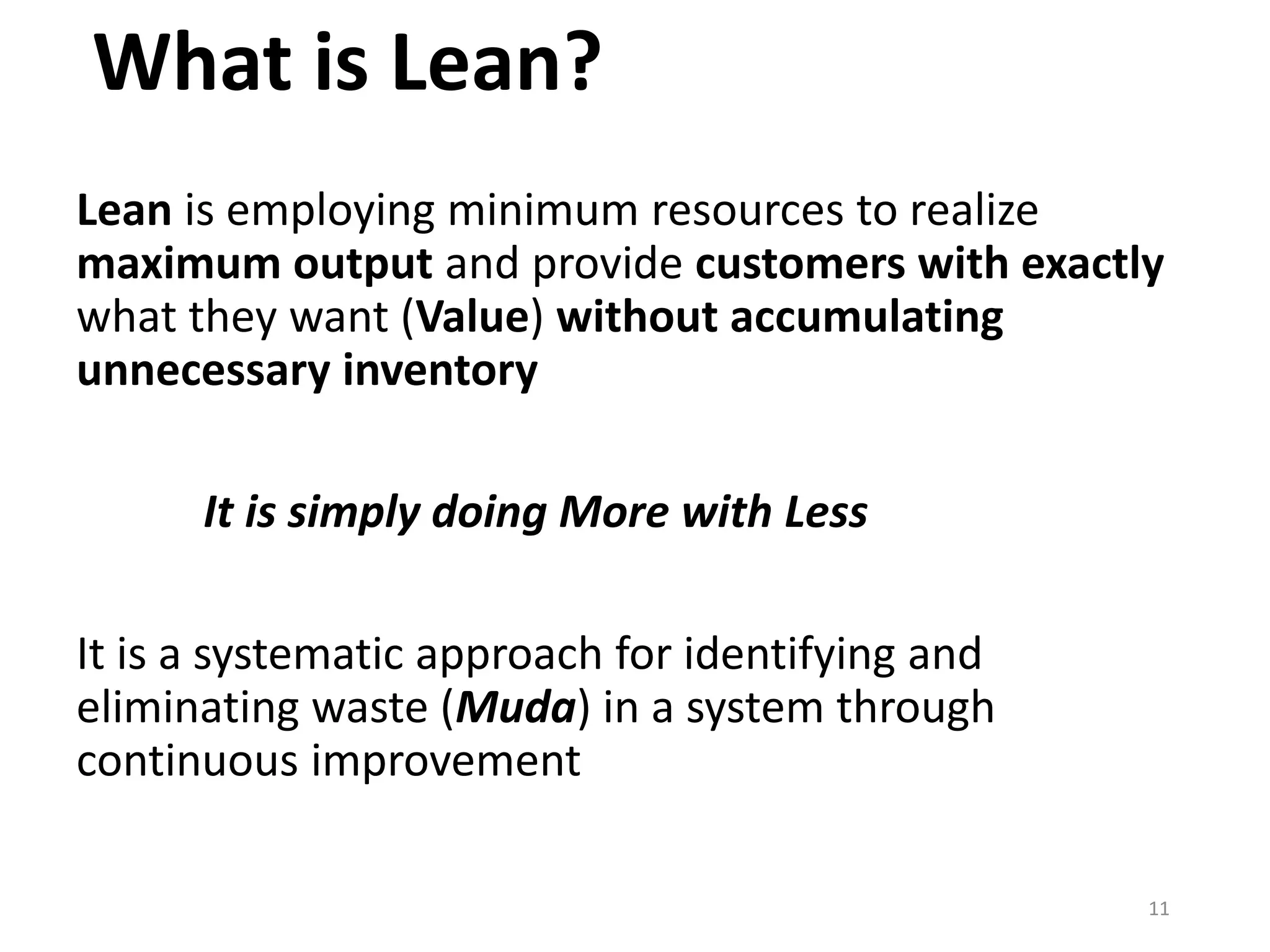 What is Lean?
Lean is employing minimum resources to realize
maximum output and provide customers with exactly
what they want (Value) without accumulating
unnecessary inventory
It is simply doing More with Less
It is a systematic approach for identifying and
eliminating waste (Muda) in a system through
continuous improvement
11
 