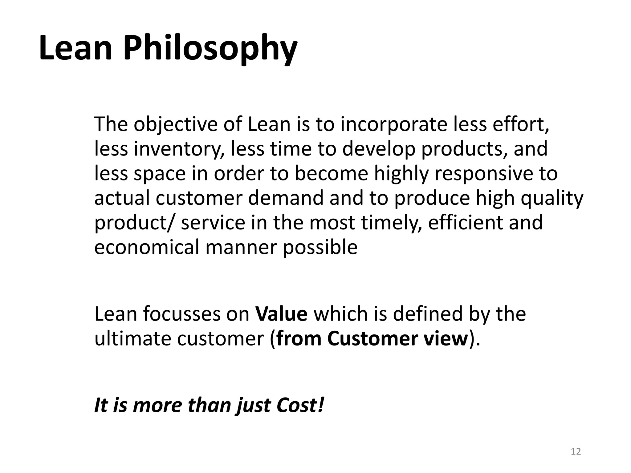 Lean Philosophy
The objective of Lean is to incorporate less effort,
less inventory, less time to develop products, and
less space in order to become highly responsive to
actual customer demand and to produce high quality
product/ service in the most timely, efficient and
economical manner possible
Lean focusses on Value which is defined by the
ultimate customer (from Customer view).
It is more than just Cost!
12
 