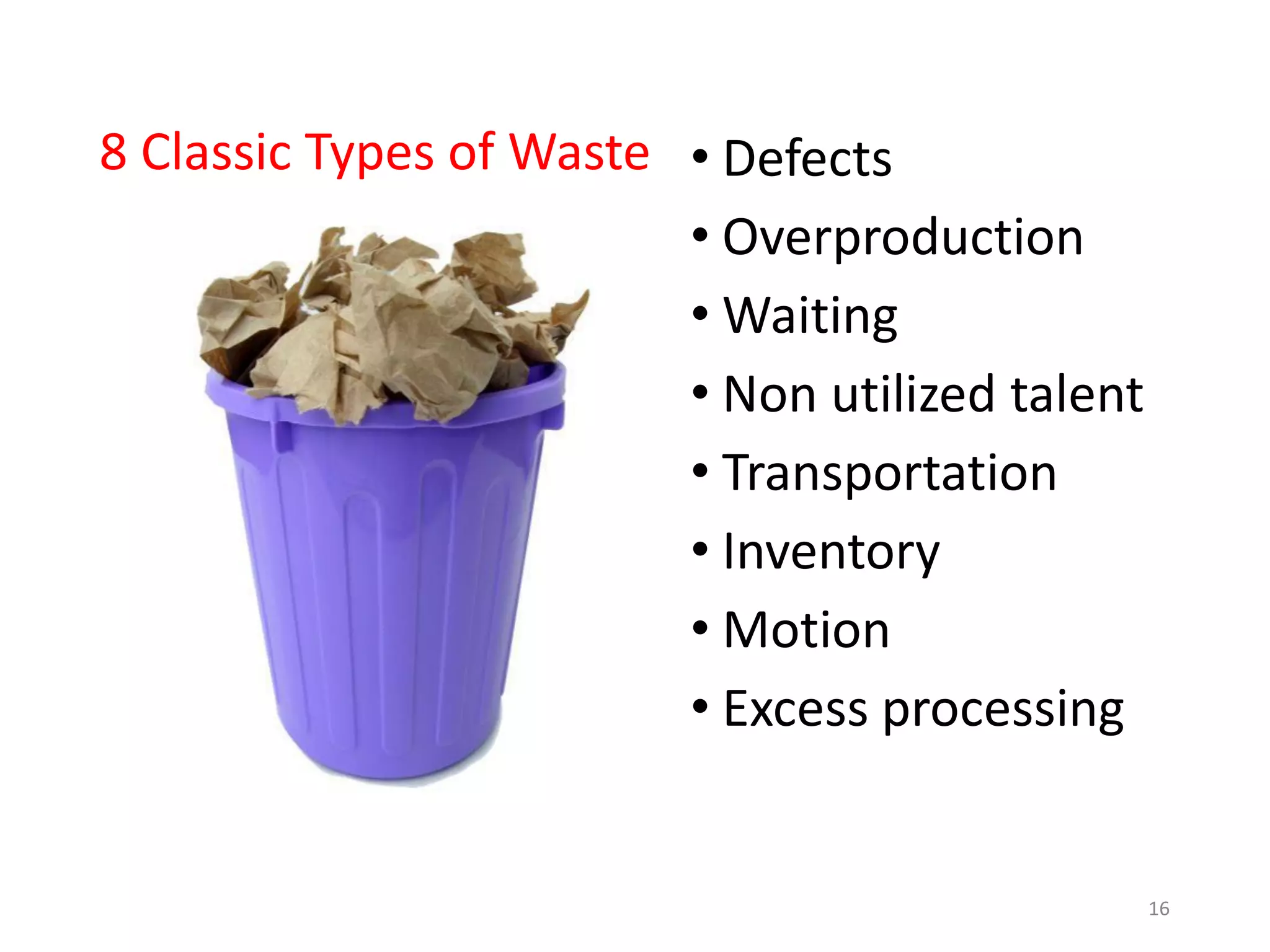 8 Classic Types of Waste • Defects
• Overproduction
• Waiting
• Non utilized talent
• Transportation
• Inventory
• Motion
• Excess processing
16
 