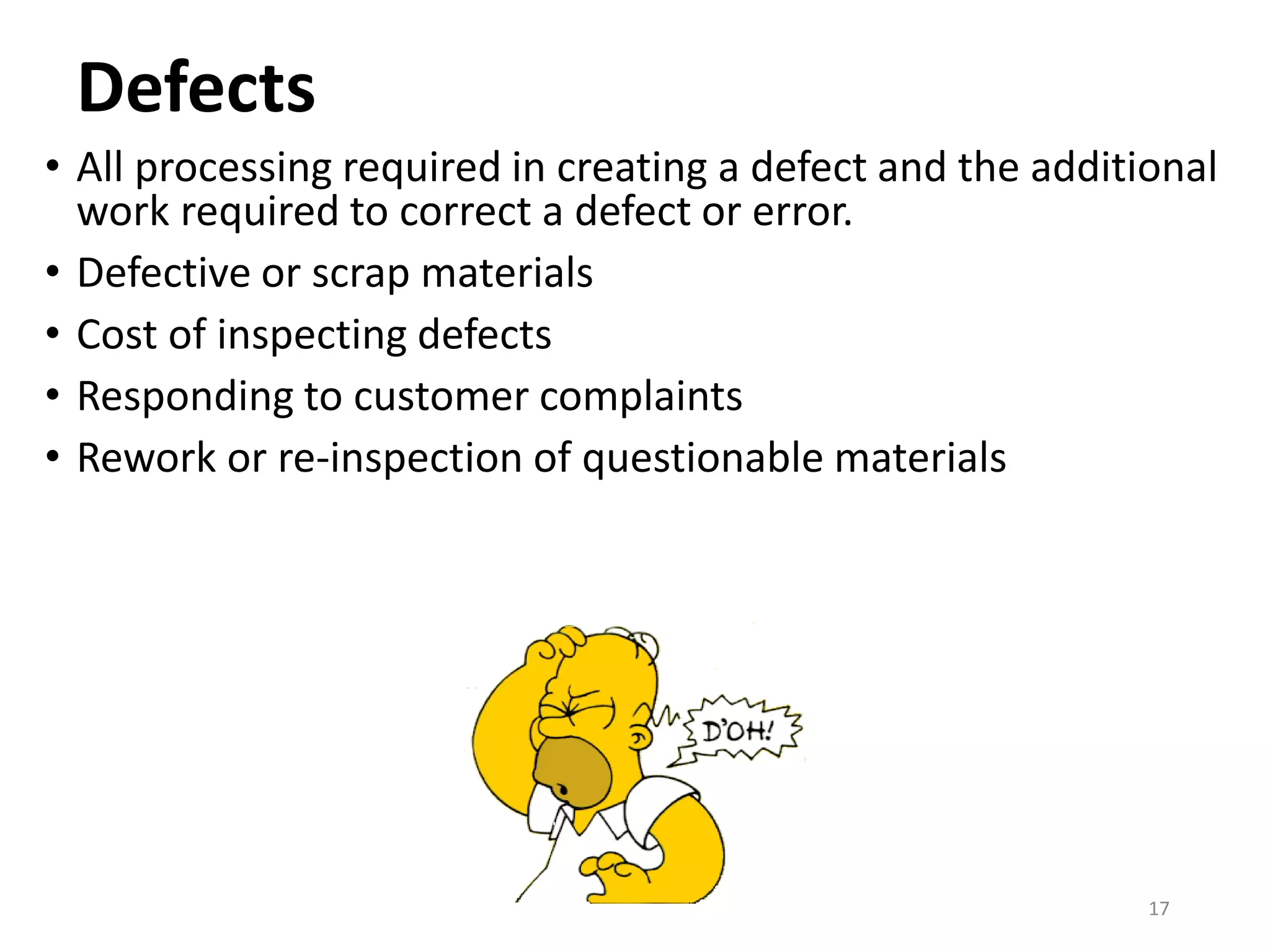 Defects
• All processing required in creating a defect and the additional
work required to correct a defect or error.
• Defective or scrap materials
• Cost of inspecting defects
• Responding to customer complaints
• Rework or re-inspection of questionable materials
17
 