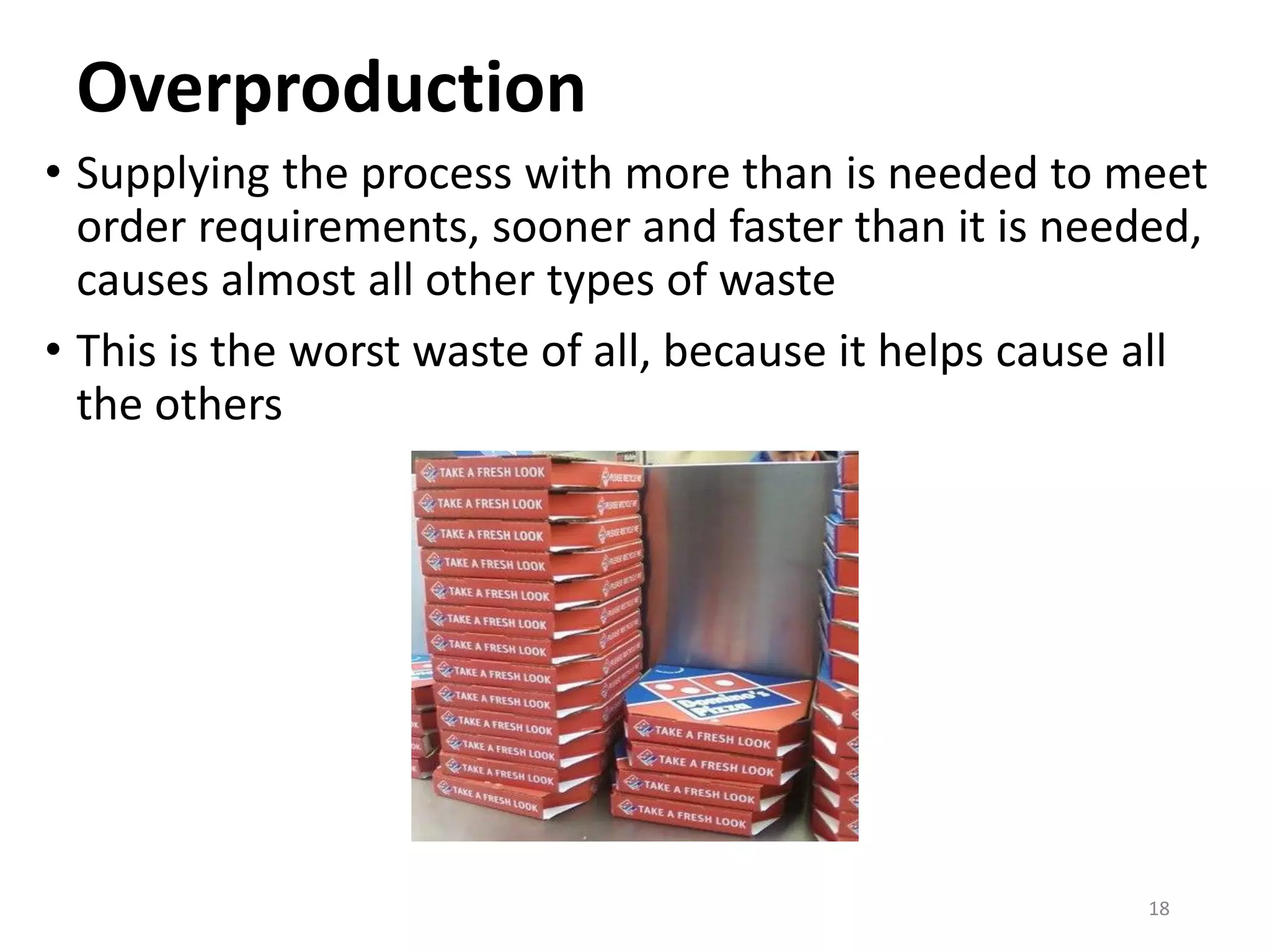 Overproduction
• Supplying the process with more than is needed to meet
order requirements, sooner and faster than it is needed,
causes almost all other types of waste
• This is the worst waste of all, because it helps cause all
the others
18
 