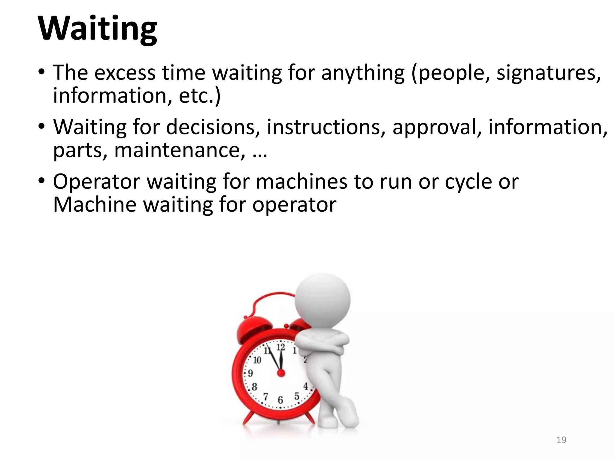 Waiting
• The excess time waiting for anything (people, signatures,
information, etc.)
• Waiting for decisions, instructions, approval, information,
parts, maintenance, …
• Operator waiting for machines to run or cycle or
Machine waiting for operator
19
 