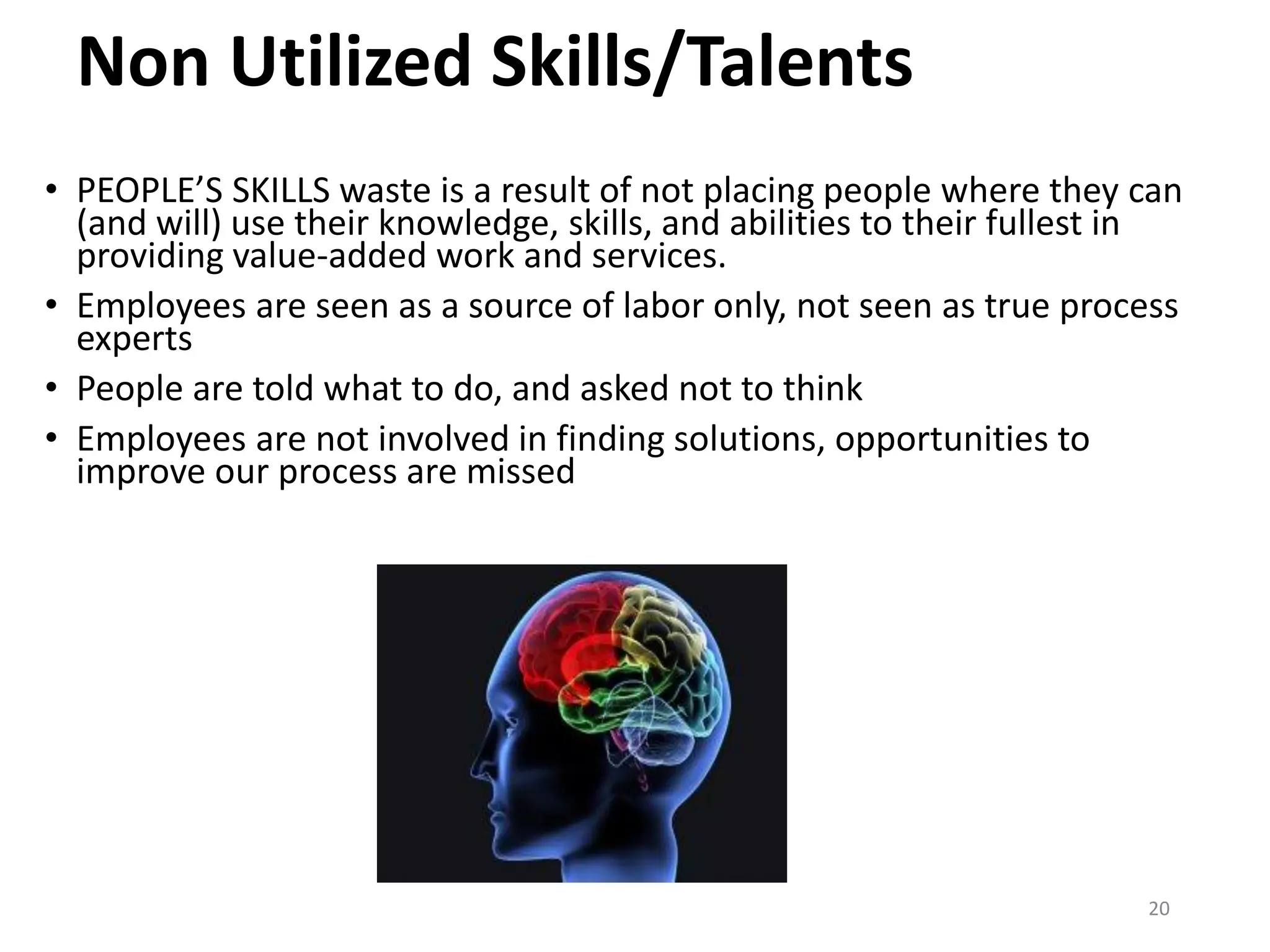 Non Utilized Skills/Talents
• PEOPLE’S SKILLS waste is a result of not placing people where they can
(and will) use their knowledge, skills, and abilities to their fullest in
providing value-added work and services.
• Employees are seen as a source of labor only, not seen as true process
experts
• People are told what to do, and asked not to think
• Employees are not involved in finding solutions, opportunities to
improve our process are missed
20
 