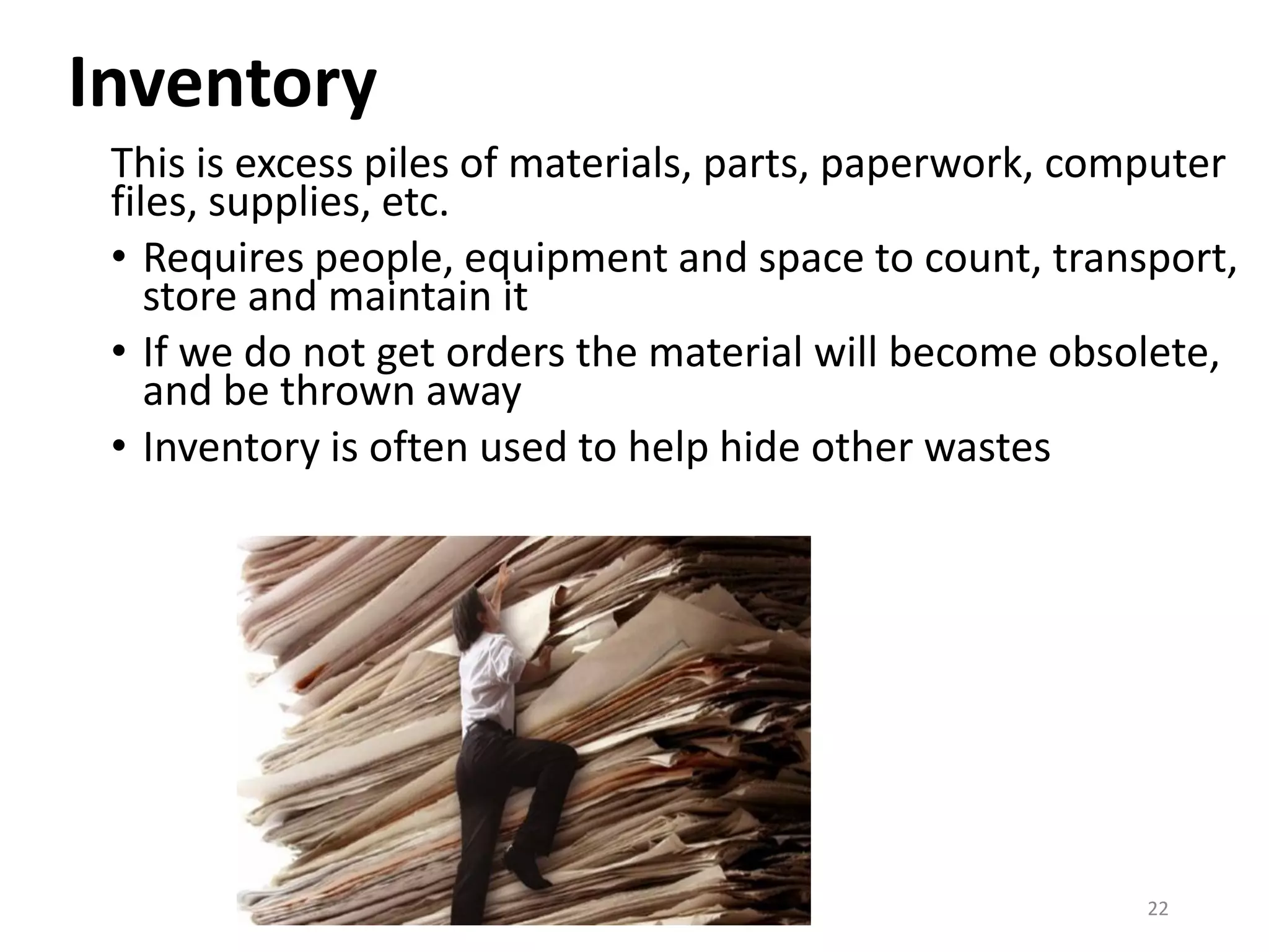 Inventory
This is excess piles of materials, parts, paperwork, computer
files, supplies, etc.
• Requires people, equipment and space to count, transport,
store and maintain it
• If we do not get orders the material will become obsolete,
and be thrown away
• Inventory is often used to help hide other wastes
22
 